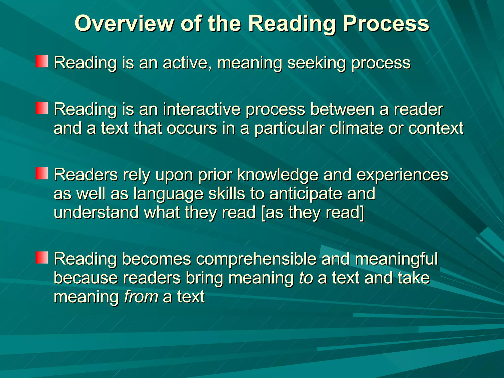 Overview of the Reading Process Reading is an active, meaning seeking process Reading is an interactive process between a reader and a text that occurs in a particular climate or context Readers rely upon prior knowledge and experiences as well as language skills to anticipate and understand what they read [as they read] Reading becomes comprehensible and meaningful because readers bring meaning  to  a text and take meaning  from  a text 