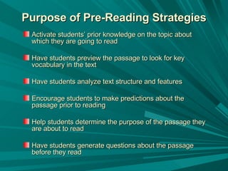 Purpose of Pre-Reading Strategies Activate students’ prior knowledge on the topic about which they are going to read  Have students preview the passage to look for key vocabulary in the text  Have students analyze text structure and features Encourage students to make predictions about the passage prior to reading  Help students determine the purpose of the passage they are about to read Have students generate questions about the passage before they read 