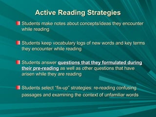 Active Reading Strategies Students make notes about concepts/ideas they encounter while reading Students keep vocabulary logs of new words and key terms they encounter while reading Students answer  questions that they formulated during their pre-reading  as well as other questions that have arisen while they are reading Students select “fix-up” strategies: re-reading confusing passages and examining the   context of unfamiliar words   