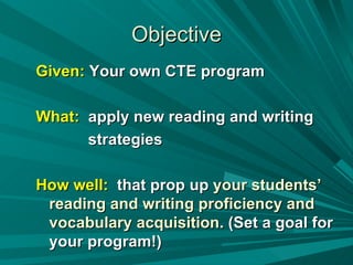 Objective Given:  Your own CTE program What:   apply new reading and writing strategies  How well:   that prop up  your students’ reading and writing proficiency and vocabulary acquisition.  (Set a goal for your program!) 