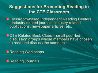 Suggestions for Promoting Reading in the CTE Classroom Classroom-based Independent Reading Centers –Industry related journals, industry related publications, newspaper articles, etc.  CTE Related Book Clubs – small peer-led discussion groups whose members have chosen to read and discuss the same text Reading Workshops  Reading Journals  