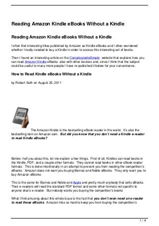Reading Amazon Kindle eBooks Without a Kindle

Reading Amazon Kindle eBooks Without a Kindle
I often find interesting titles published by Amazon as Kindle eBooks and I often wondered
whether I really needed to buy a Kindle in order to access this interesting set of books.

Then I found an interesting article on the ComplicatedtoSimple website that explains how you
can read Amazon Kindle eBooks also with other devices and, since I think that the subject
could be useful to many more people I have re-published it below for your convenience.

How to Read Kindle eBooks Without a Kindle

by Robert Seth on August 25, 2011




               The Amazon Kindle is the bestselling eBook reader in the world. It’s also the
bestselling item on Amazon.com. But did you know that you don’t need a Kindle e-reader
to read Kindle eBooks?




Before I tell you about this, let me explain a few things. First of all, Kindles can read books in
the Kindle, PDF, and a couple other formats. They cannot read books in other eBook reader
formats. This is done intentionally in an attempt to prevent you from reading the competition’s
eBooks. Amazon does not want you buying Barnes and Noble eBooks. They only want you to
buy Amazon eBooks.

This is the same for Barnes and Noble and Apple and pretty much anybody that sells eBooks.
Their e-readers will read the standard PDF format and some other formats not specific to
anyone else’s e-reader. But nobody wants you buying the competition’s books

What I find amusing about this whole issue is the fact that you don’t even need an e-reader
to read these eBooks. Amazon tries so hard to keep you from buying the competition’s




                                                                                             1/4
 