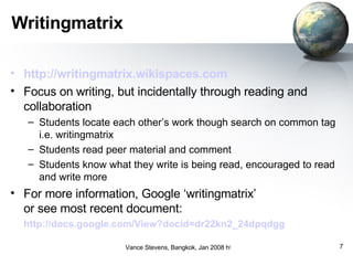 Writingmatrix http://writingmatrix.wikispaces.com   Focus on writing, but incidentally through reading and collaboration Students locate each other’s work though search on common tag i.e. writingmatrix Students read peer material and comment Students know what they write is being read, encouraged to read and write more For more information, Google ‘writingmatrix’  or see most recent document:  http://docs.google.com/View?docid=dr22kn2_24dpqdgg   