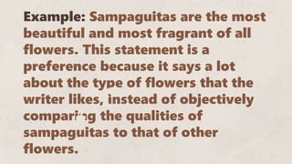 Example: Sampaguitas are the most
beautiful and most fragrant of all
flowers. This statement is a
preference because it says a lot
about the type of flowers that the
writer likes, instead of objectively
comparing the qualities of
sampaguitas to that of other
flowers.
 