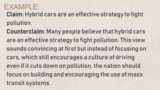 Claim: Hybrid cars are an effective strategy to fight
pollution.
Counterclaim: Many people believe that hybrid cars
are an effective strategy to fight pollution. This view
sounds convincing at first but instead of focusing on
cars, which still encourages a culture of driving
even if it cuts down on pollution, the nation should
focus on building and encouraging the use of mass
transit systems.
EXAMPLE:
 