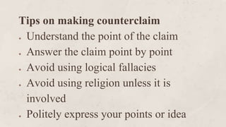 Tips on making counterclaim
● Understand the point of the claim
● Answer the claim point by point
● Avoid using logical fallacies
● Avoid using religion unless it is
involved
● Politely express your points or idea
 