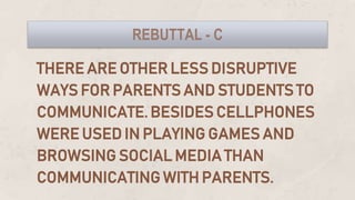 THERE ARE OTHER LESS DISRUPTIVE
WAYS FOR PARENTS AND STUDENTS TO
COMMUNICATE. BESIDES CELLPHONES
WERE USED IN PLAYING GAMES AND
BROWSING SOCIAL MEDIA THAN
COMMUNICATING WITH PARENTS.
REBUTTAL - C
 