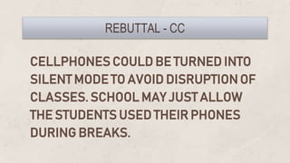 CELLPHONES COULD BE TURNED INTO
SILENT MODE TO AVOID DISRUPTION OF
CLASSES. SCHOOL MAY JUST ALLOW
THE STUDENTS USED THEIR PHONES
DURING BREAKS.
REBUTTAL - CC
 
