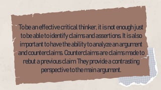 Tobeaneffectivecriticalthinker,itisnotenoughjust
tobeabletoidentifyclaimsandassertions.Itisalso
importanttohavetheabilitytoanalyzeanargument
andcounterclaims.Counterclaimsareclaimsmadeto
rebutapreviousclaim.Theyprovideacontrasting
perspectivetothemainargument.
 