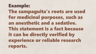 Example:
The sampaguita's roots are used
for medicinal purposes, such as
an anesthetic and a sedative.
This statement is a fact because
it can be directly verified by
experience or reliable research
reports.
 