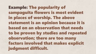 Example: The popularity of
sampaguita flowers is most evident
in places of worship. The above
statement is an opinion because it is
based on an observation that needs
to be proven by studies and repeated
observation; there are too many
factors involved that makes explicit
judgment difficult.
 