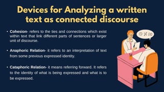 • Cohesion- refers to the ties and connections which exist
within text that link different parts of sentences or larger
unit of discourse.
• Anaphoric Relation- it refers to an interpretation of text
from some previous expressed identity.
• Cataphoric Relation- it means referring forward. It refers
to the identity of what is being expressed and what is to
be expressed.
Devices for Analyzing a written
text as connected discourse
 