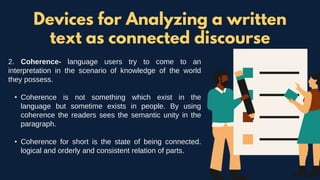 2. Coherence- language users try to come to an
interpretation in the scenario of knowledge of the world
they possess.
• Coherence is not something which exist in the
language but sometime exists in people. By using
coherence the readers sees the semantic unity in the
paragraph.
• Coherence for short is the state of being connected.
logical and orderly and consistent relation of parts.
Devices for Analyzing a written
text as connected discourse
 