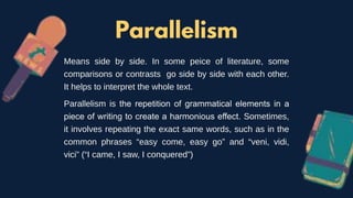 Parallelism
Means side by side. In some peice of literature, some
comparisons or contrasts go side by side with each other.
It helps to interpret the whole text.
Parallelism is the repetition of grammatical elements in a
piece of writing to create a harmonious effect. Sometimes,
it involves repeating the exact same words, such as in the
common phrases “easy come, easy go” and “veni, vidi,
vici” (“I came, I saw, I conquered”)
 
