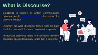 What is Discourse?
Discourse is spoken or written communication
between people, especially serious discussion of a
particular subject.
Originally the word discourse comes from the Latin
word discursus which means conversation speech.
In lingustics discourse refers to a continous stretch of
especially spoken languagev larger than a sentence.
 
