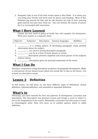 6
2. Sampaloc Lake is one of the best tourist spots in San Pablo. It is where you
can bring your friends and loved ones for picnic and bonding. Most of San
Pableños jog around the lake and do ride bicycles not only to have morning
good exercise but also have fresh air. You can witness the beauty of nature
for it is surrounded with mountains.
What I Have Learned
Choose the best word or group of words that will complete the statements.
Write your answer in a separate sheet.
1. ____________ is a writing pattern of developing paragraph using detailed
observation about the subject.
2. ____________ are used in writing descriptive paragraph.
3. ____________ can be in a form of word, phrase or clause.
4. ____________description presents impartial and actual picture of the subjects
without biases.
5. ____________ description gives the personal impression of the writer.
Develop a composition using description as pattern of paragraph development. Make
a vivid picture of your dream house which you would like to own in the future. Use
at least ten descriptive words.
Lesson 3 Definition
In this lesson, we will focus on the three different types of definitions: formal
definition, informal definition, and extended or expanded definition.
What’s In
Previously, you have learned the first two patterns of development: narration and
description. The descriptive text portrays events and brings a scene or object to
life in the imagination of the reader. Meanwhile, a narrative text tells story or events
in chronological order. Now, let’s move on to another pattern which is called
definition.
What I Can Do
Objective Subjective Description Sensory languages Modifiers
Downloaded by Keirstine Claire Areja (keirstineclaire05@gmail.com)
lOMoARcPSD|20061457
 