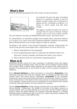 7
What’s New
Read the definition paragraph below then answer the given questions.
An estimated 50 years old, giant Crocodylus
porosus is a saltwater crocodile. It was the
largest crocodile caught alive in Buhawan of
Agusan del Sur. According to residents, it is
known to attack people and had eaten
animals.
The biggest crocodile was given the name of
“Lolong” after the name of Ernesto “Lolong”
Goloran, who is one of the veteran hunters
from the Palawan Crocodile and Wildlife Reservation Center, who led the hunt.
Dr. Adam Britton, an Australian zoologist and crocodile expert, measured Lolong at
6.17 m (20 ft. 3 in). And in June 2012 Lolong was officially certified by the Guinness
Book of World Records as the “world’s largest crocodile in captivity”.
According to the experts of the National Geographic Channel, Lolong breaks the
record of the previous record-holder with a measurement of 5.48 m (18 FT 0 in).
1. What is being defined in this paragraph?
2. Do the supporting points help you understand the definition better? Are
there facts, reasons, examples, and details that make it even clearer?
3. What transition words are used between supporting points?
What is It
Definitions provide concise but exact meanings of unfamiliar words and explain
special meanings for familiar words. They are often used to explain technical words
and concepts. What to define always depends on the needs of the reader and the
purpose of communication. It can be done in either of the two distinct methods of
definition.
First, informal definition as either denotation or connotation. Denotation is the
dictionary meaning of the word. For example: Rose is a family of prickly shrub with
pinnate leaves and showy flowers. Meanwhile, connotation is the secondary
meaning of a word and not necessarily included in the dictionary. Rather it is how a
writer understands a word based on their own personal or consensual experiences.
In the example: A dozen of pink roses is usually given to their beloved ones. Instead
of literally referring to flowers, love and romance are connoted.
Second, formal definition consists of three principal parts: the species (WORD) n +
Genus (CLASS) + Differentiae. The WORD is the name of the object, process, or
concept defined. This is usually followed by “is” and “are” and the CLASS or general
group to which the objects belongs. For example: Skimming (species) is a reading
technique (class) of allowing the eyes to travel over a page very quickly, stopping only
here and there to gain an idea (differentiae).
Downloaded by Keirstine Claire Areja (keirstineclaire05@gmail.com)
lOMoARcPSD|20061457
 