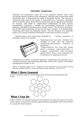 9
DEFINITION
Bimetallic Components
1Bimetals are components made up of two separate metallic units, each
occupying a distinct position in the component. 2Bimetal rods or wires (also called
clad metal, duo- or dual-metal) are made of dissimilar metals. 3The rod core a
cylindrical body made of one metal, is surrounded by a concentric, cylindrical
sleeve of another metal. 4Some fibrous metals may also be regarded as bimetallic;
for example, rods made by unidirectional solidification of some eutectic
compositions containing a metallic (or nonmetallic) compound of fibrous
filaments embedded in an almost pure metallic matrix. 5The structure of present-
day Nb-SN superconducting core can be even more complex. 6It is multimetallic-
containing more than two dissimilar metals. 7The two elements of a bimetallic
product are usually intimately interlocked, so that they function in unison.
8Bimetal rods or wire stems make it possible to combine properties of
dissimilar metals. For example:
 9Aluminum-clad steel wire combines the
strength of steel with the electrical
conductivity and corrosion resistivity of
aluminum.
10Superconductor core clad with copper
sleeves combines superconductivity at
cryogenic temperatures with assurance
against failure when a local temporary rise
in resistance or temperature occurs.
11Although the number of desired bimetallic combinations for practical use is
virtually unlimited, manufacturing difficulties restrict the number of bimetallic
combinations actually in use.
Based on Betzalel Avitzur et al., “Criterion for the Prevention of Core Fracture during
Extrusion of Bimetal Rods,” Journal of Engineering for Industry, 1983, 293-30
What I Have Learned
Create a semantic map in a bond paper, write all your key learning from this
lesson.
Define “COVID-19” using the rules you have learned. You may also choose to use the
outline below to help you in writing a good definition paragraph. Write your answer
on a separate sheet of paper.
What I Can Do
Downloaded by Keirstine Claire Areja (keirstineclaire05@gmail.com)
lOMoARcPSD|20061457
 