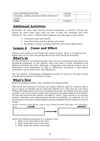 15
Uses specified format/style 3 points
Grammar, spelling and punctuation marks are
correct
2 points
Total 10 points
Additional Activities
Brainstorm an essay topic leaning towards comparison or contrast. Choose one
among the three items then come up with at least one similarity and three
differences. The rubric in “What’s More” segment may still apply to this activity.
 Cell phone units and brands
 Fast food chains and fine dining restaurants
 Enrolling in college or getting employed after Senior High School
Lesson 6 Cause and Effect
Reasons and results are two things that interest readers. Thus, it is important for
writers like you to learn how paragraphs of this kind should be developed.
What’s In
We have learned in our previous lesson that the use of comparison and contrast in
developing paragraph is very effective when you want to show similarities and
difference between two ideas. Although a comparison and contrast essay is set to
demonstrate both similarities as well as differences, sometimes it only shows
similarities, and at other times, only differences.
The next pattern of paragraph development focuses on how you can state details
through giving reasons or results of a topic.
What’s New
Read the passage carefully. Then, complete the diagram below.
Discoveries and invention of devices are always welcome until we, humans, find a
way to abuse its benefits and be adversely affected by it. This was the case when
Wilhelm Roentgen discovered x-ray and within five years, the British Army was using
a mobile x-ray unit to locate bullets and shrapnel in wounded soldiers in the Sudan.
TV was also invented with positive thoughts in mind – there would be no national
borders, education and communication would be worldwide, etc. However, we are
now trying to overcome its physiological and psychological adverse effects on human
beings.
(Excerpt: Emmanuel Tatah Mentan, English Essay Writing Handbook Bloomington, IN: AuthorHouse,
2019.) CAUSE EFFECT
Answer the following questions on a separate sheet.
1. What is the main idea of the text?
2. What states the cause of the idea?
3. What states the results of the idea?
Downloaded by Keirstine Claire Areja (keirstineclaire05@gmail.com)
lOMoARcPSD|20061457
 