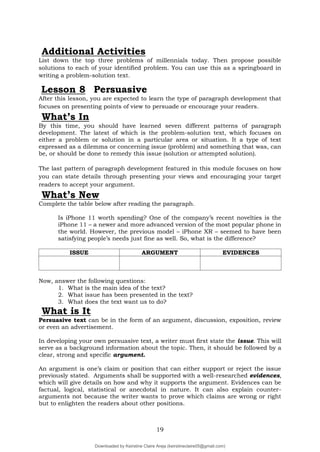 19
Additional Activities
List down the top three problems of millennials today. Then propose possible
solutions to each of your identified problem. You can use this as a springboard in
writing a problem-solution text.
Lesson 8 Persuasive
After this lesson, you are expected to learn the type of paragraph development that
focuses on presenting points of view to persuade or encourage your readers.
What’s In
By this time, you should have learned seven different patterns of paragraph
development. The latest of which is the problem-solution text, which focuses on
either a problem or solution in a particular area or situation. It a type of text
expressed as a dilemma or concerning issue (problem) and something that was, can
be, or should be done to remedy this issue (solution or attempted solution).
The last pattern of paragraph development featured in this module focuses on how
you can state details through presenting your views and encouraging your target
readers to accept your argument.
What’s New
Complete the table below after reading the paragraph.
Is iPhone 11 worth spending? One of the company’s recent novelties is the
iPhone 11 – a newer and more advanced version of the most popular phone in
the world. However, the previous model – iPhone XR – seemed to have been
satisfying people’s needs just fine as well. So, what is the difference?
ISSUE ARGUMENT EVIDENCES
Now, answer the following questions:
1. What is the main idea of the text?
2. What issue has been presented in the text?
3. What does the text want us to do?
What is It
Persuasive text can be in the form of an argument, discussion, exposition, review
or even an advertisement.
In developing your own persuasive text, a writer must first state the issue. This will
serve as a background information about the topic. Then, it should be followed by a
clear, strong and specific argument.
An argument is one’s claim or position that can either support or reject the issue
previously stated. Arguments shall be supported with a well-researched evidences,
which will give details on how and why it supports the argument. Evidences can be
factual, logical, statistical or anecdotal in nature. It can also explain counter-
arguments not because the writer wants to prove which claims are wrong or right
but to enlighten the readers about other positions.
Downloaded by Keirstine Claire Areja (keirstineclaire05@gmail.com)
lOMoARcPSD|20061457
 