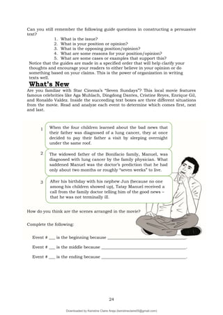 24
Can you still remember the following guide questions in constructing a persuasive
text?
1. What is the issue?
2. What is your position or opinion?
3. What is the opposing position/opinion?
4. What are some reasons for your position/opinion?
5. What are some cases or examples that support this?
Notice that the guides are made in a specified order that will help clarify your
thoughts and encourage your readers to either believe in your opinion or do
something based on your claims. This is the power of organization in writing
texts well.
What’s New
Are you familiar with Star Cinema’s “Seven Sundays”? This local movie features
famous celebrities like Aga Muhlach, Dingdong Dantes, Cristine Reyes, Enrique Gil,
and Ronaldo Valdez. Inside the succeeding text boxes are three different situations
from the movie. Read and analyze each event to determine which comes first, next
and last.
1
2
3
How do you think are the scenes arranged in the movie?
Complete the following:
Event # ___ is the beginning because ______________________________________.
Event # ___ is the middle because _________________________________________.
Event # ___ is the ending because _________________________________________.
When the four children learned about the bad news that
their father was diagnosed of a lung cancer, they at once
decided to pay their father a visit by sleeping overnight
under the same roof.
After his birthday with his nephew Jun (because no one
among his children showed up), Tatay Manuel received a
call from the family doctor telling him of the good news –
that he was not terminally ill.
–
The widowed father of the Bonifacio family, Manuel, was
diagnosed with lung cancer by the family physician. What
saddened Manuel was the doctor’s prediction that he had
only about two months or roughly “seven weeks” to live.
Downloaded by Keirstine Claire Areja (keirstineclaire05@gmail.com)
lOMoARcPSD|20061457
 