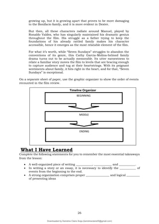 26
growing up, but it is growing apart that proves to be more damaging
to the Bonifacio family, and it is more evident in Dexter.
But then, all these characters radiate around Manuel, played by
Ronaldo Valdez, who has singularly maintained his dramatic genius
throughout the film. His struggle as a father trying to keep the
foundations of his already rattled family makes his character
accessible, hence it emerges as the most relatable element of the film.
For what it’s worth, while “Seven Sundays” struggles to abandon the
conventions of its genre, this Cathy Garcia-Molina-helmed family
drama turns out to be actually memorable. Its utter earnestness to
relate a familiar story moves the film to levels that are bracing enough
to capture audience and tug at their heartstrings. With its poignant
sentiments about family, it hits right in the heart, and for that, “Seven
Sundays” is exceptional.
On a separate sheet of paper, use the graphic organizer to show the order of events
recounted in the film review.
What I Have Learned
Complete the following statements for you to remember the most essential takeaways
from the lesson:
 A well-organized piece of writing ___________, ____________ and ___________.
 In writing a story or an essay, it is necessary to identify the ___________ of
events from the beginning to the end.
 A strong organization comprises proper ________________ and logical _________
of presenting ideas
Timeline Organizer
BEGINNING
MIDDLE
ENDING
Downloaded by Keirstine Claire Areja (keirstineclaire05@gmail.com)
lOMoARcPSD|20061457
 