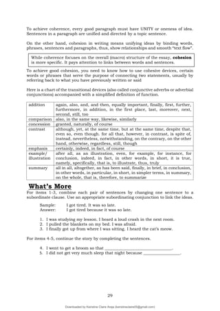 29
To achieve coherence, every good paragraph must have UNITY or oneness of idea.
Sentences in a paragraph are unified and directed by a topic sentence.
On the other hand, cohesion in writing means unifying ideas by binding words,
phrases, sentences and paragraphs, thus, show relationships and smooth “text flow”.
To achieve good cohesion, you need to know how to use cohesive devices, certain
words or phrases that serve the purpose of connecting two statements, usually by
referring back to what you have previously written or said
Here is a chart of the transitional devices (also called conjunctive adverbs or adverbial
conjunctions) accompanied with a simplified definition of function.
addition again, also, and, and then, equally important, finally, first, further,
furthermore, in addition, in the first place, last, moreover, next,
second, still, too
comparison also, in the same way, likewise, similarly
concession granted, naturally, of course
contrast although, yet, at the same time, but at the same time, despite that,
even so, even though. for all that, however, in contrast, is spite of,
instead, nevertheless, notwithstanding, on the contrary, on the other
hand, otherwise, regardless, still, though
emphasis certainly, indeed, in fact, of course
example/
illustration
after all, as an illustration, even, for example, for instance, for
conclusion, indeed, in fact, in other words, in short, it is true,
namely, specifically, that is, to illustrate, thus, truly
summary all in all, altogether, as has been said, finally, in brief, in conclusion,
in other words, in particular, in short, in simpler terms, in summary,
on the whole, that is, therefore, to summarize
What’s More
For items 1-3, combine each pair of sentences by changing one sentence to a
subordinate clause. Use an appropriate subordinating conjunction to link the ideas.
Sample: I got tired. It was so late.
Answer: I got tired because it was so late.
1. I was studying my lesson. I heard a loud crash in the next room.
2. I pulled the blankets on my bed. I was afraid.
3. I finally got up from where I was sitting. I heard the cat’s meow.
For items 4-5, continue the story by completing the sentences.
4. I went to get a broom so that _________________________________.
5. I did not get very much sleep that night because __________________.
While coherence focuses on the overall (macro) structure of the essay, cohesion
is more specific. It pays attention to links between words and sentences.
Downloaded by Keirstine Claire Areja (keirstineclaire05@gmail.com)
lOMoARcPSD|20061457
 