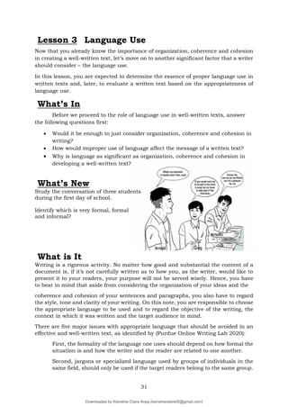31
Lesson 3 Language Use
Now that you already know the importance of organization, coherence and cohesion
in creating a well-written text, let’s move on to another significant factor that a writer
should consider – the language use.
In this lesson, you are expected to determine the essence of proper language use in
written texts and, later, to evaluate a written text based on the appropriateness of
language use.
What’s In
Before we proceed to the role of language use in well-written texts, answer
the following questions first:
 Would it be enough to just consider organization, coherence and cohesion in
writing?
 How would improper use of language affect the message of a written text?
 Why is language as significant as organization, coherence and cohesion in
developing a well-written text?
What’s New
Study the conversation of three students
during the first day of school.
Identify which is very formal, formal
and informal?
What is It
Writing is a rigorous activity. No matter how good and substantial the content of a
document is, if it’s not carefully written as to how you, as the writer, would like to
present it to your readers, your purpose will not be served wisely. Hence, you have
to bear in mind that aside from considering the organization of your ideas and the
coherence and cohesion of your sentences and paragraphs, you also have to regard
the style, tone and clarity of your writing. On this note, you are responsible to choose
the appropriate language to be used and to regard the objective of the writing, the
context in which it was written and the target audience in mind.
There are five major issues with appropriate language that should be avoided in an
effective and well-written text, as identified by (Purdue Online Writing Lab 2020):
First, the formality of the language one uses should depend on how formal the
situation is and how the writer and the reader are related to one another.
Second, jargons or specialized language used by groups of individuals in the
same field, should only be used if the target readers belong to the same group.
Downloaded by Keirstine Claire Areja (keirstineclaire05@gmail.com)
lOMoARcPSD|20061457
 