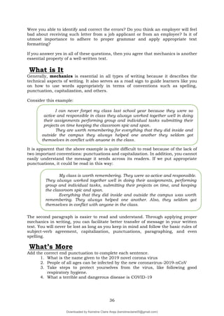 36
Were you able to identify and correct the errors? Do you think an employer will feel
bad about receiving such letter from a job applicant or from an employee? Is it of
utmost importance to adhere to proper grammar and apply appropriate text
formatting?
If you answer yes in all of these questions, then you agree that mechanics is another
essential property of a well-written text.
What is It
Generally, mechanics is essential in all types of writing because it describes the
technical aspects of writing. It also serves as a road sign to guide learners like you
on how to use words appropriately in terms of conventions such as spelling,
punctuation, capitalization, and others.
Consider this example:
It is apparent that the above example is quite difficult to read because of the lack of
two important conventions: punctuations and capitalization. In addition, you cannot
easily understand the message it sends across its readers. If we put appropriate
punctuations, it could be read in this way:
The second paragraph is easier to read and understand. Through applying proper
mechanics in writing, you can facilitate better transfer of message in your written
text. You will never be lost as long as you keep in mind and follow the basic rules of
subject-verb agreement, capitalization, punctuations, paragraphing, and even
spelling.
What’s More
Add the correct end punctuation to complete each sentence.
1. What is the name given to the 2019 novel corona virus
2. People of all ages can be infected by the new coronavirus-2019-nCoV
3. Take steps to protect yourselves from the virus, like following good
respiratory hygiene.
4. What a terrible and dangerous disease is COVID-19
I can never forget my class last school year because they were so
active and responsible in class they always worked together well in doing
their assignments performing group and individual tasks submitting their
projects on time keeping the classroom spic and span.
They are worth remembering for everything that they did inside and
outside the campus they always helped one another they seldom got
themselves in conflict with anyone in the class.
My class is worth remembering. They were so active and responsible.
They always worked together well in doing their assignments, performing
group and individual tasks, submitting their projects on time, and keeping
the classroom spic and span.
Everything that they did inside and outside the campus was worth
remembering. They always helped one another. Also, they seldom got
themselves in conflict with anyone in the class.
Downloaded by Keirstine Claire Areja (keirstineclaire05@gmail.com)
lOMoARcPSD|20061457
 
