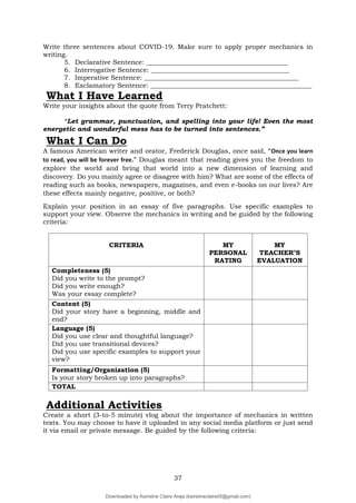 37
Write three sentences about COVID-19. Make sure to apply proper mechanics in
writing.
5. Declarative Sentence: ___________________________________________
6. Interrogative Sentence: __________________________________________
7. Imperative Sentence: _______________________________________________
8. Exclamatory Sentence: _________________________________________________
What I Have Learned
Write your insights about the quote from Terry Pratchett:
“Let grammar, punctuation, and spelling into your life! Even the most
energetic and wonderful mess has to be turned into sentences.”
A famous American writer and orator, Frederick Douglas, once said, “Once you learn
to read, you will be forever free.” Douglas meant that reading gives you the freedom to
explore the world and bring that world into a new dimension of learning and
discovery. Do you mainly agree or disagree with him? What are some of the effects of
reading such as books, newspapers, magazines, and even e-books on our lives? Are
these effects mainly negative, positive, or both?
Explain your position in an essay of five paragraphs. Use specific examples to
support your view. Observe the mechanics in writing and be guided by the following
criteria:
CRITERIA MY
PERSONAL
RATING
MY
TEACHER’S
EVALUATION
Completeness (5)
Did you write to the prompt?
Did you write enough?
Was your essay complete?
Content (5)
Did your story have a beginning, middle and
end?
Language (5)
Did you use clear and thoughtful language?
Did you use transitional devices?
Did you use specific examples to support your
view?
Formatting/Organization (5)
Is your story broken up into paragraphs?
TOTAL
Additional Activities
Create a short (3-to-5 minute) vlog about the importance of mechanics in written
texts. You may choose to have it uploaded in any social media platform or just send
it via email or private message. Be guided by the following criteria:
What I Can Do
Downloaded by Keirstine Claire Areja (keirstineclaire05@gmail.com)
lOMoARcPSD|20061457
 