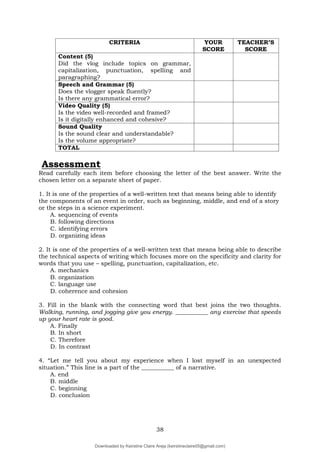 38
CRITERIA YOUR
SCORE
TEACHER’S
SCORE
Content (5)
Did the vlog include topics on grammar,
capitalization, punctuation, spelling and
paragraphing?
Speech and Grammar (5)
Does the vlogger speak fluently?
Is there any grammatical error?
Video Quality (5)
Is the video well-recorded and framed?
Is it digitally enhanced and cohesive?
Sound Quality
Is the sound clear and understandable?
Is the volume appropriate?
TOTAL
Assessment
Read carefully each item before choosing the letter of the best answer. Write the
chosen letter on a separate sheet of paper.
1. It is one of the properties of a well-written text that means being able to identify
the components of an event in order, such as beginning, middle, and end of a story
or the steps in a science experiment.
A. sequencing of events
B. following directions
C. identifying errors
D. organizing ideas
2. It is one of the properties of a well-written text that means being able to describe
the technical aspects of writing which focuses more on the specificity and clarity for
words that you use – spelling, punctuation, capitalization, etc.
A. mechanics
B. organization
C. language use
D. coherence and cohesion
3. Fill in the blank with the connecting word that best joins the two thoughts.
Walking, running, and jogging give you energy. ___________ any exercise that speeds
up your heart rate is good.
A. Finally
B. In short
C. Therefore
D. In contrast
4. “Let me tell you about my experience when I lost myself in an unexpected
situation.” This line is a part of the ___________ of a narrative.
A. end
B. middle
C. beginning
D. conclusion
Downloaded by Keirstine Claire Areja (keirstineclaire05@gmail.com)
lOMoARcPSD|20061457
 