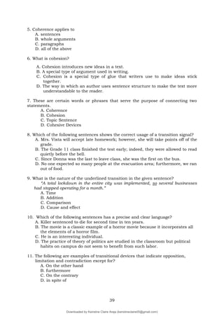 39
5. Coherence applies to
A. sentences
B. whole arguments
C. paragraphs
D. all of the above
6. What is cohesion?
A. Cohesion introduces new ideas in a text.
B. A special type of argument used in writing.
C. Cohesion is a special type of glue that writers use to make ideas stick
together.
D. The way in which an author uses sentence structure to make the text more
understandable to the reader.
7. These are certain words or phrases that serve the purpose of connecting two
statements.
A. Coherence
B. Cohesion
C. Topic Sentence
D. Cohesive Devices
8. Which of the following sentences shows the correct usage of a transition signal?
A. Mrs. Vista will accept late homework; however, she will take points off of the
grade.
B. The Grade 11 class finished the test early; indeed, they were allowed to read
quietly before the bell.
C. Since Donna was the last to leave class, she was the first on the bus.
D. No one expected so many people at the evacuation area; furthermore, we ran
out of food.
9. What is the nature of the underlined transition in the given sentence?
“A total lockdown in the entire city was implemented, so several businesses
had stopped operating for a month.”
A. Time
B. Addition
C. Comparison
D. Cause and effect
10. Which of the following sentences has a precise and clear language?
A. Killer sentenced to die for second time in ten years.
B. The movie is a classic example of a horror movie because it incorporates all
the elements of a horror film.
C. He is an interesting individual.
D. The practice of theory of politics are studied in the classroom but political
habits on campus do not seem to benefit from such labor.
11. The following are examples of transitional devices that indicate opposition,
limitation and contradiction except for?
A. On the other hand
B. furthermore
C. On the contrary
D. in spite of
Downloaded by Keirstine Claire Areja (keirstineclaire05@gmail.com)
lOMoARcPSD|20061457
 