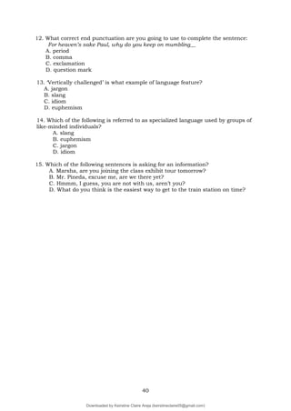 40
12. What correct end punctuation are you going to use to complete the sentence:
For heaven’s sake Paul, why do you keep on mumbling__
A. period
B. comma
C. exclamation
D. question mark
13. ‘Vertically challenged’ is what example of language feature?
A. jargon
B. slang
C. idiom
D. euphemism
14. Which of the following is referred to as specialized language used by groups of
like-minded individuals?
A. slang
B. euphemism
C. jargon
D. idiom
15. Which of the following sentences is asking for an information?
A. Marsha, are you joining the class exhibit tour tomorrow?
B. Mr. Pineda, excuse me, are we there yet?
C. Hmmm, I guess, you are not with us, aren’t you?
D. What do you think is the easiest way to get to the train station on time?
Downloaded by Keirstine Claire Areja (keirstineclaire05@gmail.com)
lOMoARcPSD|20061457
 