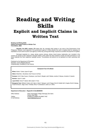 41
Reading and Writing
Skills
Explicit and Implicit Claims in
Written Text
Reading and Writing Skills
Explicit and Implicit Claims in Written Text
First Edition, 2020
Republic Act 8293, section 176 states that: No copyright shall subsist in any work of the Government of the
Philippines. However, prior approval of the government agency or office wherein the work is created shall be necessary for
exploitation of such work for profit. Such agency or office may, among other things, impose as a condition the payment of royalties.
Borrowed materials (i.e., songs, stories, poems, pictures, photos, brand names, trademarks, etc.) included in this
module are owned by their respective copyright holders. Every effort has been exerted to locate and seek permission to use
these materials from their respective copyright owners. The publisher and authors do not represent nor claim ownership over
them.
Published by the Department of Education
Secretary: Leonor Magtolis Briones
Undersecretary: Diosdado M. San Antonio
Department of Education – RegionIV-A CALABARZON
Office Address: Gate 2 Karangalan Village, Barangay San Isidro
Cainta, Rizal 1800
Telefax: 02-8682-5773/8684-4914/8647-7487
E-mail Address: region4a@deped.gov.ph
Development Team of the Module
Writers: Kristine Y. Zantua, Jayson B. Agarin
Editors: Shiela Niña L. Rea-Santes, Orven Francis G. De Pedro
Reviewers: Cyril E. Sales, Susana J. Sacatrapos, Louie Grace G. Margallo, Laila R. Maloles, Jonathan H. Marquez, Jhonathan S. Cadavido
Illustrator: Jayson K. Latade
Layout Artists: Victoria P. Gabiano, Mark Joseph O. Torres
Management Team: Wilfredo E. Cabral, Job S. Zape Jr., Elaine T. Balaogan, Ludy N. Pasagui, Doris DJ. Estalilla, Neil G. Angeles, Elvira B. Catangay,
Vincent Emmanuel L. Ilagan, Edna F. Hemedez, Henry P. Contemplacion, Jackie Lou A. Almira
Downloaded by Keirstine Claire Areja (keirstineclaire05@gmail.com)
lOMoARcPSD|20061457
 