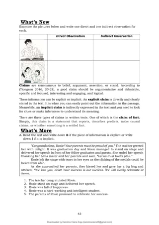 43
What’s New
Examine the pictures below and write one direct and one indirect observation for
each.
Claims are synonymous to belief, argument, assertion, or stand. According to
(Tiongson 2016, 20-21), a good claim should be argumentative and debatable,
specific and focused, interesting and engaging, and logical.
These information can be explicit or implicit. An explicit claim is directly and clearly
stated in the text. It is when you can easily point out the information in the passage.
Meanwhile, an implicit claim is indirectly expressed in the text and you need to look
for clues or make inferences to understand its meaning.
There are three types of claims in written texts. One of which is the claim of fact.
Simply, this claim is a statement that reports, describes predicts, make causal
claims, or whether something is a settled fact.
What’s More
A. Read the text and write down E if the piece of information is explicit or write
down I if it is implicit.
1. The teacher congratulated Rosie.
2. Rosie stood on stage and delivered her speech.
3. Rosie was full of happiness.
4. Rosie was a hard-working and intelligent student.
5. The parents of Rosie promised to celebrate her success.
Direct Observation Indirect Observation
“Congratulations, Rosie! Your parents must be proud of you.” The teacher greeted
her with delight. It was graduation day and Rosie managed to stand on stage and
delivered her speech in front of her fellow graduates and guests. She ended her speech
thanking her Alma mater and her parents and said, “Let us trust God’s plan.”
Rosie left the stage with tears in her eyes as the clicking of the medals could be
heard from afar.
As she approached her parents, they kissed her and gave her a big hug and
uttered, “We love you, dear! Your success is our success. We will surely celebrate at
home.
Downloaded by Keirstine Claire Areja (keirstineclaire05@gmail.com)
lOMoARcPSD|20061457
 