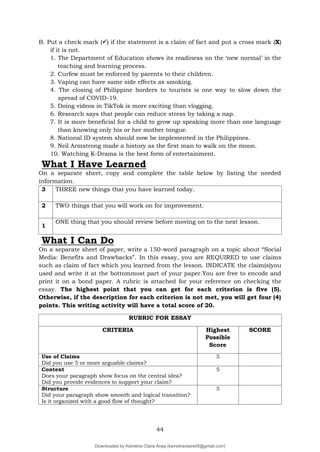 44
B. Put a check mark () if the statement is a claim of fact and put a cross mark (X)
if it is not.
1. The Department of Education shows its readiness on the ‘new normal’ in the
teaching and learning process.
2. Curfew must be enforced by parents to their children.
3. Vaping can have same side effects as smoking.
4. The closing of Philippine borders to tourists is one way to slow down the
spread of COVID-19.
5. Doing videos in TikTok is more exciting than vlogging.
6. Research says that people can reduce stress by taking a nap.
7. It is more beneficial for a child to grow up speaking more than one language
than knowing only his or her mother tongue.
8. National ID system should now be implemented in the Philippines.
9. Neil Armstrong made a history as the first man to walk on the moon.
10. Watching K-Drama is the best form of entertainment.
What I Have Learned
On a separate sheet, copy and complete the table below by listing the needed
information.
3 THREE new things that you have learned today.
2 TWO things that you will work on for improvement.
1
ONE thing that you should review before moving on to the next lesson.
What I Can Do
On a separate sheet of paper, write a 150-word paragraph on a topic about “Social
Media: Benefits and Drawbacks”. In this essay, you are REQUIRED to use claims
such as claim of fact which you learned from the lesson. INDICATE the claim(s)you
used and write it at the bottommost part of your paper.You are free to encode and
print it on a bond paper. A rubric is attached for your reference on checking the
essay. The highest point that you can get for each criterion is five (5).
Otherwise, if the description for each criterion is not met, you will get four (4)
points. This writing activity will have a total score of 20.
RUBRIC FOR ESSAY
CRITERIA Highest
Possible
Score
SCORE
Use of Claims
Did you use 5 or more arguable claims?
5
Content
Does your paragraph show focus on the central idea?
Did you provide evidences to support your claim?
5
Structure
Did your paragraph show smooth and logical transition?
Is it organized with a good flow of thought?
5
Downloaded by Keirstine Claire Areja (keirstineclaire05@gmail.com)
lOMoARcPSD|20061457
 