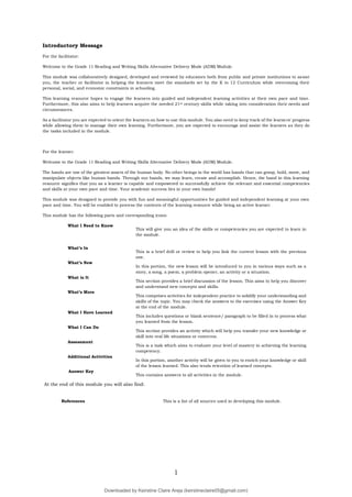 1
Introductory Message
For the facilitator:
Welcome to the Grade 11 Reading and Writing Skills Alternative Delivery Mode (ADM) Module.
This module was collaboratively designed, developed and reviewed by educators both from public and private institutions to assist
you, the teacher or facilitator in helping the learners meet the standards set by the K to 12 Curriculum while overcoming their
personal, social, and economic constraints in schooling.
This learning resource hopes to engage the learners into guided and independent learning activities at their own pace and time.
Furthermore, this also aims to help learners acquire the needed 21st century skills while taking into consideration their needs and
circumstances.
As a facilitator you are expected to orient the learners on how to use this module. You also need to keep track of the learners' progress
while allowing them to manage their own learning. Furthermore, you are expected to encourage and assist the learners as they do
the tasks included in the module.
For the learner:
Welcome to the Grade 11 Reading and Writing Skills Alternative Delivery Mode (ADM) Module.
The hands are one of the greatest assets of the human body. No other beings in the world has hands that can grasp, hold, move, and
manipulate objects like human hands. Through our hands, we may learn, create and accomplish. Hence, the hand in this learning
resource signifies that you as a learner is capable and empowered to successfully achieve the relevant and essential competencies
and skills at your own pace and time. Your academic success lies in your own hands!
This module was designed to provide you with fun and meaningful opportunities for guided and independent learning at your own
pace and time. You will be enabled to process the contents of the learning resource while being an active learner.
This module has the following parts and corresponding icons:
What I Need to Know
This will give you an idea of the skills or competencies you are expected to learn in
the module.
What’s In
This is a brief drill or review to help you link the current lesson with the previous
one.
What’s New
In this portion, the new lesson will be introduced to you in various ways such as a
story, a song, a poem, a problem opener, an activity or a situation.
What is It
This section provides a brief discussion of the lesson. This aims to help you discover
and understand new concepts and skills.
What’s More
This comprises activities for independent practice to solidify your understanding and
skills of the topic. You may check the answers to the exercises using the Answer Key
at the end of the module.
What I Have Learned
This includes questions or blank sentence/ paragraph to be filled in to process what
you learned from the lesson.
What I Can Do
This section provides an activity which will help you transfer your new knowledge or
skill into real life situations or concerns.
Assessment
This is a task which aims to evaluate your level of mastery in achieving the learning
competency.
Additional Activities
In this portion, another activity will be given to you to enrich your knowledge or skill
of the lesson learned. This also tends retention of learned concepts.
Answer Key
This contains answers to all activities in the module.
At the end of this module you will also find:
References This is a list of all sources used in developing this module.
Downloaded by Keirstine Claire Areja (keirstineclaire05@gmail.com)
lOMoARcPSD|20061457
 