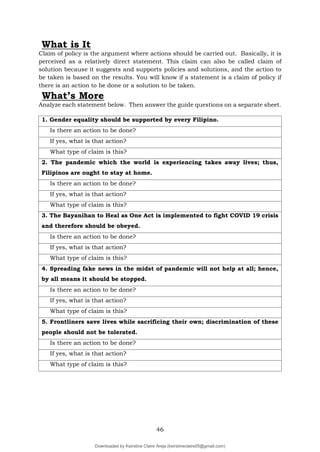 46
What is It
Claim of policy is the argument where actions should be carried out. Basically, it is
perceived as a relatively direct statement. This claim can also be called claim of
solution because it suggests and supports policies and solutions, and the action to
be taken is based on the results. You will know if a statement is a claim of policy if
there is an action to be done or a solution to be taken.
What’s More
Analyze each statement below. Then answer the guide questions on a separate sheet.
1. Gender equality should be supported by every Filipino.
Is there an action to be done?
If yes, what is that action?
What type of claim is this?
2. The pandemic which the world is experiencing takes away lives; thus,
Filipinos are ought to stay at home.
Is there an action to be done?
If yes, what is that action?
What type of claim is this?
3. The Bayanihan to Heal as One Act is implemented to fight COVID 19 crisis
and therefore should be obeyed.
Is there an action to be done?
If yes, what is that action?
What type of claim is this?
4. Spreading fake news in the midst of pandemic will not help at all; hence,
by all means it should be stopped.
Is there an action to be done?
If yes, what is that action?
What type of claim is this?
5. Frontliners save lives while sacrificing their own; discrimination of these
people should not be tolerated.
Is there an action to be done?
If yes, what is that action?
What type of claim is this?
Downloaded by Keirstine Claire Areja (keirstineclaire05@gmail.com)
lOMoARcPSD|20061457
 