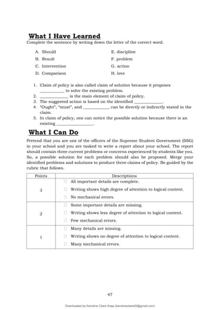 47
Complete the sentence by writing down the letter of the correct word.
A. Should E. discipline
B. Result F. problem
C. Intervention G. action
D. Comparison H. love
1. Claim of policy is also called claim of solution because it proposes
____________ to solve the existing problem.
2. ______________ is the main element of claim of policy.
3. The suggested action is based on the identified ______________.
4. “Ought”, “must”, and _____________ can be directly or indirectly stated in the
claim.
5. In claim of policy, one can notice the possible solution because there is an
existing __________________.
What I Can Do
Pretend that you are one of the officers of the Supreme Student Government (SSG)
in your school and you are tasked to write a report about your school. The report
should contain three current problems or concerns experienced by students like you.
So, a possible solution for each problem should also be proposed. Merge your
identified problems and solutions to produce three claims of policy. Be guided by the
rubric that follows.
Points Descriptions
3
฀ All important details are complete.
฀ Writing shows high degree of attention to logical content.
฀ No mechanical errors.
2
฀ Some important details are missing.
฀ Writing shows less degree of attention to logical content.
฀ Few mechanical errors.
1
฀ Many details are missing.
฀ Writing shows no degree of attention to logical content.
฀ Many mechanical errors.
What I Have Learned
Downloaded by Keirstine Claire Areja (keirstineclaire05@gmail.com)
lOMoARcPSD|20061457
 