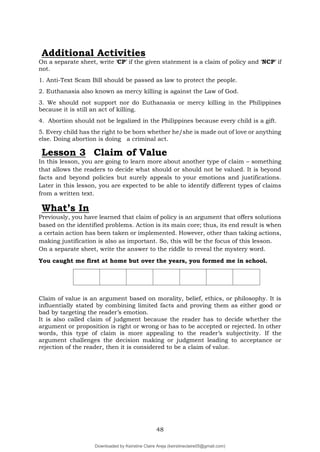 48
On a separate sheet, write ‘CP’ if the given statement is a claim of policy and ‘NCP’ if
not.
1. Anti-Text Scam Bill should be passed as law to protect the people.
2. Euthanasia also known as mercy killing is against the Law of God.
3. We should not support nor do Euthanasia or mercy killing in the Philippines
because it is still an act of killing.
4. Abortion should not be legalized in the Philippines because every child is a gift.
5. Every child has the right to be born whether he/she is made out of love or anything
else. Doing abortion is doing a criminal act.
Lesson 3 Claim of Value
In this lesson, you are going to learn more about another type of claim – something
that allows the readers to decide what should or should not be valued. It is beyond
facts and beyond policies but surely appeals to your emotions and justifications.
Later in this lesson, you are expected to be able to identify different types of claims
from a written text.
What’s In
Previously, you have learned that claim of policy is an argument that offers solutions
based on the identified problems. Action is its main core; thus, its end result is when
a certain action has been taken or implemented. However, other than taking actions,
making justification is also as important. So, this will be the focus of this lesson.
On a separate sheet, write the answer to the riddle to reveal the mystery word.
You caught me first at home but over the years, you formed me in school.
Claim of value is an argument based on morality, belief, ethics, or philosophy. It is
influentially stated by combining limited facts and proving them as either good or
bad by targeting the reader’s emotion.
It is also called claim of judgment because the reader has to decide whether the
argument or proposition is right or wrong or has to be accepted or rejected. In other
words, this type of claim is more appealing to the reader’s subjectivity. If the
argument challenges the decision making or judgment leading to acceptance or
rejection of the reader, then it is considered to be a claim of value.
Additional Activities
Downloaded by Keirstine Claire Areja (keirstineclaire05@gmail.com)
lOMoARcPSD|20061457
 
