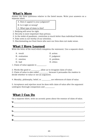 49
What’s More
Answer the three questions relative to the listed issues. Write your answers on a
separate sheet.
A. Does it appeal to your judgment?
B. Is it right or wrong?
C. What type of claim is this?
1. Bullying will never be right.
2. Security is more important than privacy.
3. In the midst of pandemic, restriction is much better than individual freedom.
4. Fake news is not worthy of our attention.
5. Discriminating our front liners who save our lives does not make sense.
What I Have Learned
Write the letter of the word which completes the statement. Use a separate sheet.
A. result E. action
B. evaluation F. judgment
C. emotion G. problem
D. bad H. ethics
1. Claim of value appeals to __________.
2. Words like good or __________ allow us to recognize claim of value.
3. Claim of value is also called __________ because it persuades the readers to
decide whether to value or not an argument.
4. Morality, philosophy, belief, or __________ are references of claim of value.
5. Acceptance and rejection must be done with claim of value after the argument
undergoes thorough comparison and __________.
What I Can Do
On a separate sheet, write an acrostic poem about the essence of claim of value.
V-_______________________________________________________________________.
A-_______________________________________________________________________.
L-_______________________________________________________________________.
U-_______________________________________________________________________.
E-_______________________________________________________________________.
Downloaded by Keirstine Claire Areja (keirstineclaire05@gmail.com)
lOMoARcPSD|20061457
 