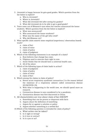 51
3. Jeremiah is happy because he gets good grades. Which question from the
list below is explicit?
a. Who is Jeremiah?
b. Where is Jeremiah?
c. What did Jeremiah feel after seeing his grades?
d. What did Jeremiah do to be able to get a good grade?
4. Tears came out of Rhianne’s eyes when her teacher announced the honor
students. Which question from the list below is implicit?
a. What was announced?
b. Who announced the honor students?
c. What was the name of the girl who cried?
d. Why did Rhianne cry?
5. What specific claim asserts some empirical (experience/ observation-based)
truth?
a. claim of fact
b. claim of value
c. claim of policy
d. claim of judgment
6. Which of the following statements is an example of a claim?
a. Ruiz believes that change has come.
b. Filipinos need to exercise their right to vote.
c. Annie thinks that we should have a universal health care.
d. All of the above
7. Which of the following types of claim leads to action?
a. claim of judgment
b. claim of policy
c. claim of value
d. claim of fact
8. Which among the claims is claim of policy?
a. Severe acute respiratory syndrome coronavirus 2 is the reason behind
the existence of a respiratory ailment called coronavirus disease
2019(COVID-19).
b. With what is happening in the world now, we should spend more on
research.
c. Coronavirus disease is now considered to be a pandemic.
d. Coronavirus disease was first discovered in China.
9. All characteristics are true about claim of fact EXCEPT
a. Something that can be proven or disproven with facts
b. Argues about the definition of something
c. Argues for or against a solution or policy
d. Argues whether something is a settled fact
10.Which of the following question is intended for claim of policy?
a. What action can be taken?
b. Is it right or wrong?
c. Is it true or untrue?
d. Is it a yes or no?
Downloaded by Keirstine Claire Areja (keirstineclaire05@gmail.com)
lOMoARcPSD|20061457
 