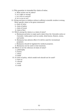 52
11.This question is intended for claim of value.
a. What action can be taken?
b. Is it right or wrong?
c. Is it true or untrue?
d. Is it a yes or no?
12. Giving vaccines to children without sufficient scientific studies is wrong.
What specific claim is the given statement?
a. claim of value
b. claim of policy
c. claim of cause
d. claim of fact
13. Which among the claims is a claim of value?
a. Marijuana pertains to major parts taken from the Cannabis sativa or
Cannabis indica plant such as seeds, dried leaves, flowers, stems,
and seeds.
b. Marijuana has adverse effect if it will be used for recreational
purposes.
c. Marijuana should be legalized for medical purposes.
d. Marijuana can be used to treat insomnia.
14. Which is not the reference of claim of value?
a. philosophy
b. fiction
c. ethics
d. belief
15. In claim of policy, which modal verb should not be used?
a. have to
b. should
c. must
d. could
Downloaded by Keirstine Claire Areja (keirstineclaire05@gmail.com)
lOMoARcPSD|20061457
 