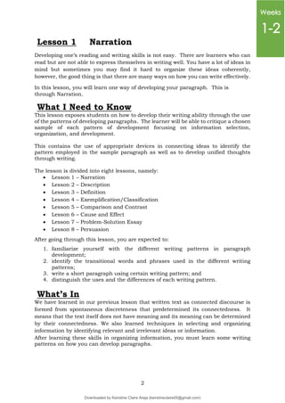 2
Lesson 1 Narration
Developing one’s reading and writing skills is not easy. There are learners who can
read but are not able to express themselves in writing well. You have a lot of ideas in
mind but sometimes you may find it hard to organize these ideas coherently,
however, the good thing is that there are many ways on how you can write effectively.
In this lesson, you will learn one way of developing your paragraph. This is
through Narration.
This lesson exposes students on how to develop their writing ability through the use
of the patterns of developing paragraphs. The learner will be able to critique a chosen
sample of each pattern of development focusing on information selection,
organization, and development.
This contains the use of appropriate devices in connecting ideas to identify the
pattern employed in the sample paragraph as well as to develop unified thoughts
through writing.
The lesson is divided into eight lessons, namely:
 Lesson 1 – Narration
 Lesson 2 – Description
 Lesson 3 – Definition
 Lesson 4 – Exemplification/Classification
 Lesson 5 – Comparison and Contrast
 Lesson 6 – Cause and Effect
 Lesson 7 – Problem-Solution Essay
 Lesson 8 – Persuasion
After going through this lesson, you are expected to:
1. familiarize yourself with the different writing patterns in paragraph
development;
2. identify the transitional words and phrases used in the different writing
patterns;
3. write a short paragraph using certain writing pattern; and
4. distinguish the uses and the differences of each writing pattern.
What’s In
We have learned in our previous lesson that written text as connected discourse is
formed from spontaneous discreteness that predetermined its connectedness. It
means that the text itself does not have meaning and its meaning can be determined
by their connectedness. We also learned techniques in selecting and organizing
information by identifying relevant and irrelevant ideas or information.
After learning these skills in organizing information, you must learn some writing
patterns on how you can develop paragraphs.
What I Need to Know
Weeks
1-2
Downloaded by Keirstine Claire Areja (keirstineclaire05@gmail.com)
lOMoARcPSD|20061457
 