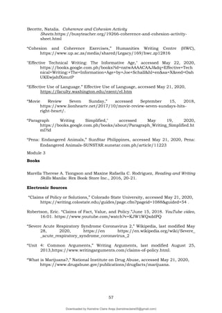 57
Becette, Natalia. Coherence and Cohesion Activity
Sheets.https://busyteacher.org/19266-coherence-and-cohesion-activity-
sheet.html
“Cohesion and Coherence Exercises,” Humanities Writing Centre (HWC),
https://www.up.ac.za/media/shared/Legacy/169/hwc.zp12816
"Effective Technical Writing: The Informative Age," accessed May 22, 2020,
https://books.google.com.ph/books?id=nxtwAAAACAAJ&dq=Effective+Tech
nical+Writing:+The+Information+Age+by+Joe+Schall&hl=en&sa=X&ved=Oah
UKEwjahfXmutP
“Effective Use of Language.” Effective Use of Language, accessed May 21, 2020,
https://faculty.washington.edu/ezent/el.htm
“Movie Review Seven Sunday,” accessed September 15, 2018,
https://www.lionheartv.net/2017/10/movie-review-seven-sundays-hits-
right-heart/.
“Paragraph Writing Simplified," accessed May 19, 2020,
https://books.google.com.ph/books/about/Paragraph_Writing_Simplified.ht
ml?id
“Pena: Endangered Animals,” SunStar Philippines, accessed May 21, 2020, Pena:
Endangered Animals-SUNSTAR.sunstar.com.ph/article/11223
Module 3
Books
Marella Therese A. Tiongson and Maxine Rafaella C. Rodriguez, Reading and Writing
Skills Manila: Rex Book Store Inc., 2016, 20-21.
Electronic Sources
“Claims of Policy or Solutions,” Colorado State University, accessed May 21, 2020,
https://writing.colostate.edu/guides/page.cfm?pageid=1088&guided=54 .
Robertson, Eric. “Claims of Fact, Value, and Policy.”June 15, 2018. YouTube video,
16:01. https://www.youtube.com/watch?v=KJW1WQxddPQ
“Severe Acute Respiratory Syndrome Coronavirus 2,” Wikipedia, last modified May
28, 2020, https://en https://en.wikipedia.org/wiki/Severe_
_acute_respiratory_syndrome_coronavirus_2
“Unit 4: Common Arguments,” Writing Arguments, last modified August 25,
2013,https://www.writingarguments.com/claims-of-policy.html.
“What is Marijuana?,” National Institute on Drug Abuse, accessed May 21, 2020,
https://www.drugabuse.gov/publications/drugfacts/marijuana.
Downloaded by Keirstine Claire Areja (keirstineclaire05@gmail.com)
lOMoARcPSD|20061457
 