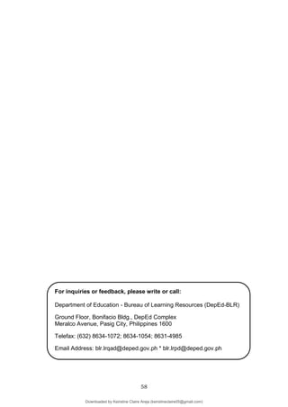 58
For inquiries or feedback, please write or call:
Department of Education - Bureau of Learning Resources (DepEd-BLR)
Ground Floor, Bonifacio Bldg., DepEd Complex
Meralco Avenue, Pasig City, Philippines 1600
Telefax: (632) 8634-1072; 8634-1054; 8631-4985
Email Address: blr.lrqad@deped.gov.ph * blr.lrpd@deped.gov.ph
Downloaded by Keirstine Claire Areja (keirstineclaire05@gmail.com)
lOMoARcPSD|20061457
 