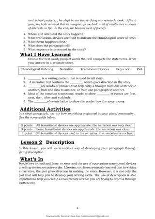 4
and school projects. , he slept in our house doing our research work. After a
year, we both realized that in many ways we had a lot of similarities in terms
of interests in life. In the end, we became best of friends.
1. Where and when did the story happen?
2. What transitional devices are used to indicate the chronological order of time?
3. What event happened first?
4. What does the paragraph tell?
5. What sequence is presented in the story?
What I Have Learned
Choose the best word/group of words that will complete the statements. Write
your answer in a separate sheet.
1. _________ is a writing pattern that is used to tell story.
2. A narrative text contains the _________ which gives direction in the story.
3. _________are words or phrases that help carry a thought from one sentence to
another, from one idea to another, or from one paragraph to another.
4. Most of the common transitional words to show _________ of events are first,
next, then, after and suddenly.
5. The _________of events helps to show the reader how the story moves.
Additional Activities
In a short paragraph, narrate how something originated in your place/community.
Use the score guide below:
5 points All transitional devices are appropriate; the narration was very clear.
3 points Some transitional devices are appropriate; the narration was clear.
1 point No transitional devices used in the narrative; the narration is unclear.
Lesson 2 Description
In this lesson, you will learn another way of developing your paragraph through
giving description.
What’s In
People love to read and listen to story and the use of appropriate transitional devices
in telling stories are noteworthy. Likewise, you have previously learned that in writing
a narrative, the plot gives direction in making the story. However, it is not only the
plot that will help you to develop your writing skills. The use of description is also
important to help you create a vivid picture of what you are trying to express through
written text.
Chronological Ordering Narration Transitional Devices Sequence Plot
Downloaded by Keirstine Claire Areja (keirstineclaire05@gmail.com)
lOMoARcPSD|20061457
 