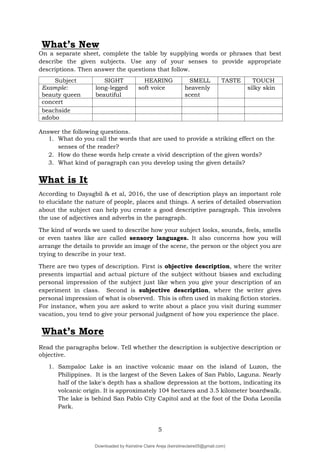 5
What’s New
On a separate sheet, complete the table by supplying words or phrases that best
describe the given subjects. Use any of your senses to provide appropriate
descriptions. Then answer the questions that follow.
Answer the following questions.
1. What do you call the words that are used to provide a striking effect on the
senses of the reader?
2. How do these words help create a vivid description of the given words?
3. What kind of paragraph can you develop using the given details?
What is It
According to Dayagbil & et al, 2016, the use of description plays an important role
to elucidate the nature of people, places and things. A series of detailed observation
about the subject can help you create a good descriptive paragraph. This involves
the use of adjectives and adverbs in the paragraph.
The kind of words we used to describe how your subject looks, sounds, feels, smells
or even tastes like are called sensory languages. It also concerns how you will
arrange the details to provide an image of the scene, the person or the object you are
trying to describe in your text.
There are two types of description. First is objective description, where the writer
presents impartial and actual picture of the subject without biases and excluding
personal impression of the subject just like when you give your description of an
experiment in class. Second is subjective description, where the writer gives
personal impression of what is observed. This is often used in making fiction stories.
For instance, when you are asked to write about a place you visit during summer
vacation, you tend to give your personal judgment of how you experience the place.
Read the paragraphs below. Tell whether the description is subjective description or
objective.
1. Sampaloc Lake is an inactive volcanic maar on the island of Luzon, the
Philippines. It is the largest of the Seven Lakes of San Pablo, Laguna. Nearly
half of the lake's depth has a shallow depression at the bottom, indicating its
volcanic origin. It is approximately 104 hectares and 3.5 kilometer boardwalk.
The lake is behind San Pablo City Capitol and at the foot of the Doña Leonila
Park.
Subject SIGHT HEARING SMELL TASTE TOUCH
Example:
beauty queen
long-legged
beautiful
soft voice heavenly
scent
silky skin
concert
beachside
adobo
What’s More
Downloaded by Keirstine Claire Areja (keirstineclaire05@gmail.com)
lOMoARcPSD|20061457
 