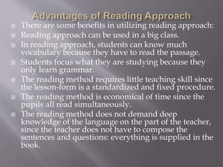  There are some benefits in utilizing reading approach:
 Reading approach can be used in a big class.
 In reading approach, students can know much
vocabulary because they have to read the passage.
 Students focus what they are studying because they
only learn grammar.
 The reading method requires little teaching skill since
the lesson-form is a standardized and fixed procedure.
 The reading method is economical of time since the
pupils all read simultaneously.
 The reading method does not demand deep
knowledge of the language on the part of the teacher,
since the teacher does not have to compose the
sentences and questions: everything is supplied in the
book.
 