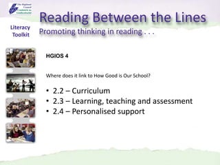 Reading Between the Lines
Promoting thinking in reading . . .
Literacy
Toolkit
HGIOS 4
Where does it link to How Good is Our School?
• 2.2 – Curriculum
• 2.3 – Learning, teaching and assessment
• 2.4 – Personalised support
 